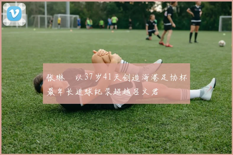 张琳芃以37岁41天创造海港足协杯最年长进球纪录超越吕文君