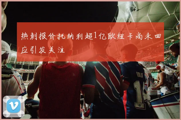 热刺报价托纳利超1亿欧纽卡尚未回应引发关注