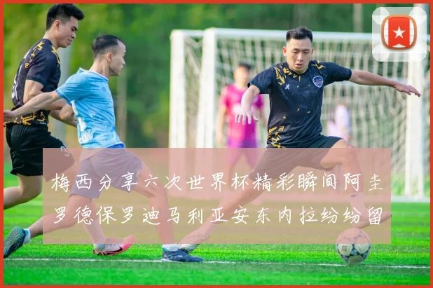 梅西分享六次世界杯精彩瞬间阿圭罗德保罗迪马利亚安东内拉纷纷留言评论