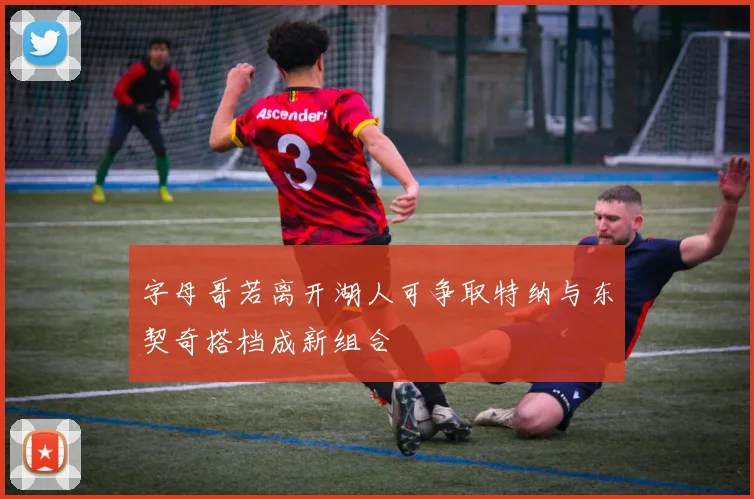 字母哥若离开湖人可争取特纳与东契奇搭档成新组合