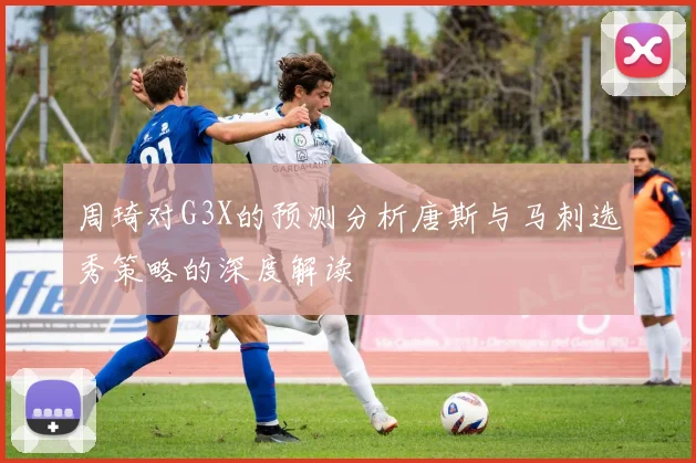 周琦对G3X的预测分析唐斯与马刺选秀策略的深度解读