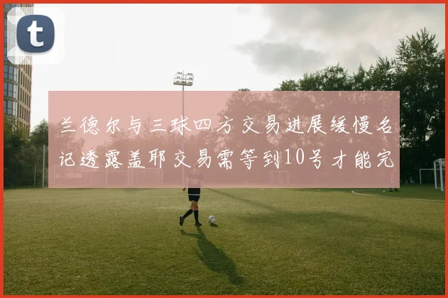 兰德尔与三球四方交易进展缓慢名记透露盖耶交易需等到10号才能完成