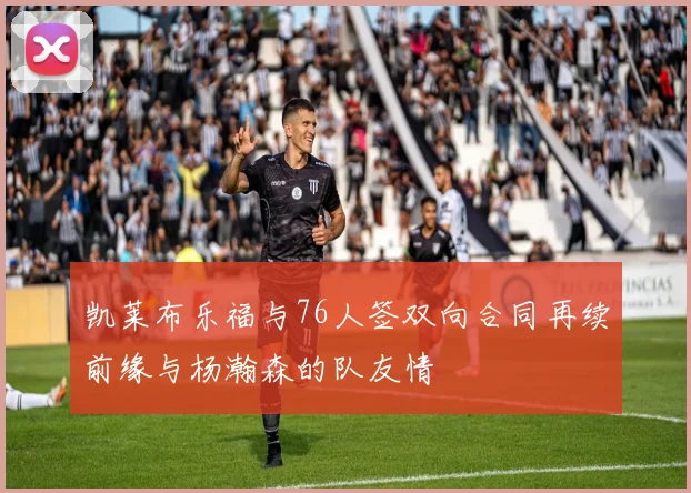 凯莱布乐福与76人签双向合同再续前缘与杨瀚森的队友情