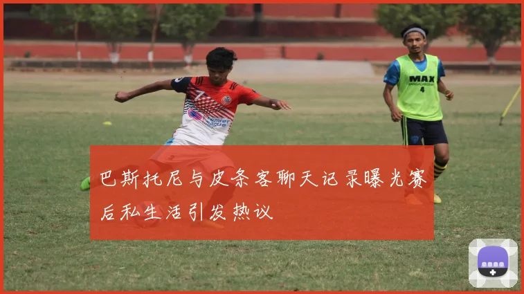 巴斯托尼与皮条客聊天记录曝光赛后私生活引发热议