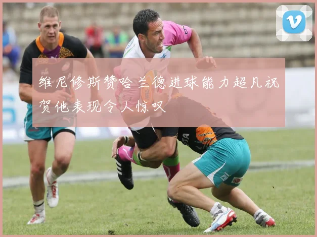 维尼修斯赞哈兰德进球能力超凡祝贺他表现令人惊叹