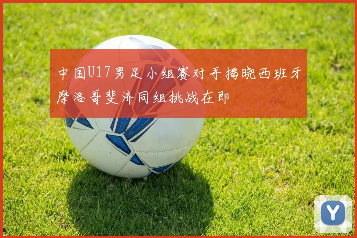 中国U17男足小组赛对手揭晓西班牙摩洛哥斐济同组挑战在即