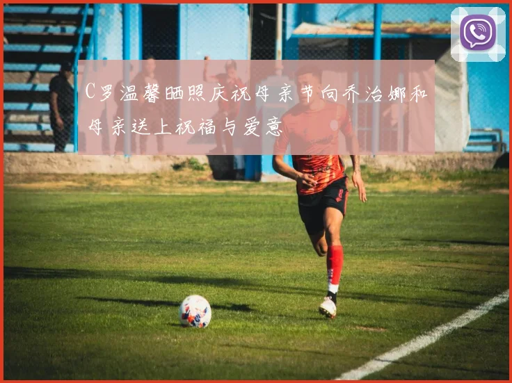 C罗温馨晒照庆祝母亲节向乔治娜和母亲送上祝福与爱意
