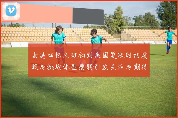 麦迪回忆文班初到美国夏联时的质疑与挑战体型瘦弱引发关注与期待