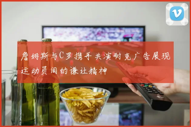詹姆斯与C罗携手共演耐克广告展现运动员间的谦让精神