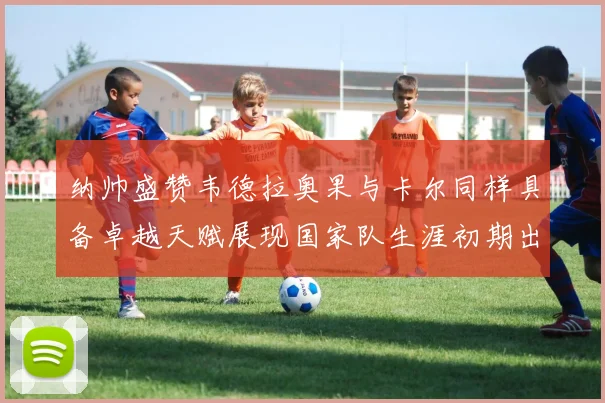 纳帅盛赞韦德拉奥果与卡尔同样具备卓越天赋展现国家队生涯初期出色表现