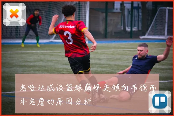 老哈达威谈篮球巅峰更倾向韦德而非老詹的原因分析