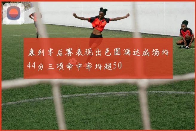 康利季后赛表现出色圆满达成场均44分三项命中率均超50