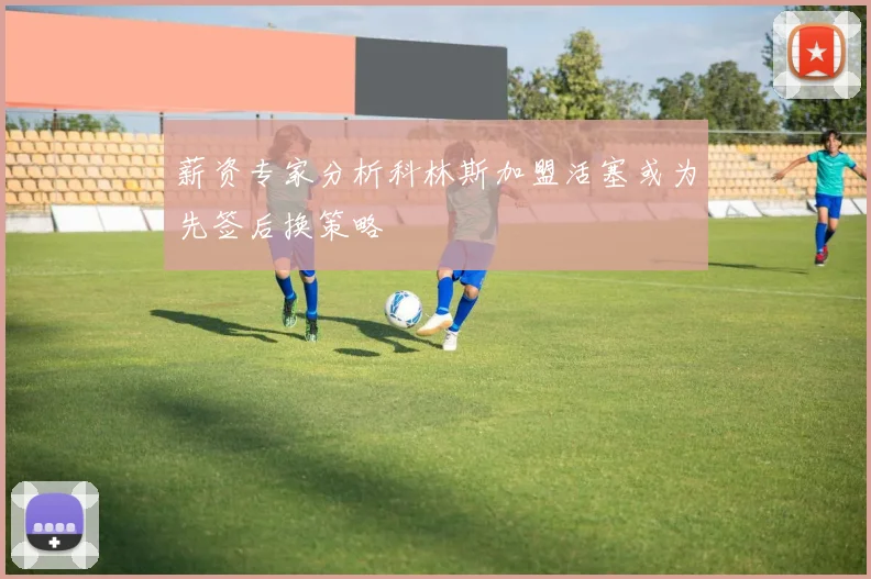 薪资专家分析科林斯加盟活塞或为先签后换策略