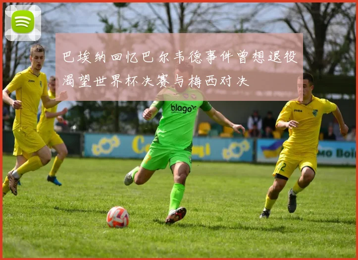 巴埃纳回忆巴尔韦德事件曾想退役渴望世界杯决赛与梅西对决