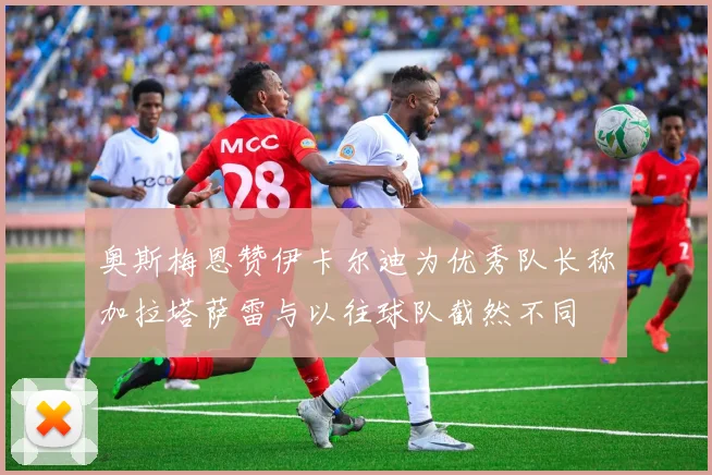 奥斯梅恩赞伊卡尔迪为优秀队长称加拉塔萨雷与以往球队截然不同