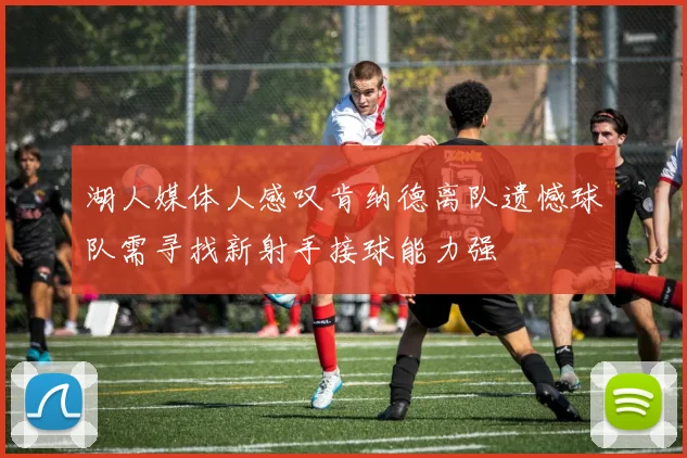 湖人媒体人感叹肯纳德离队遗憾球队需寻找新射手接球能力强