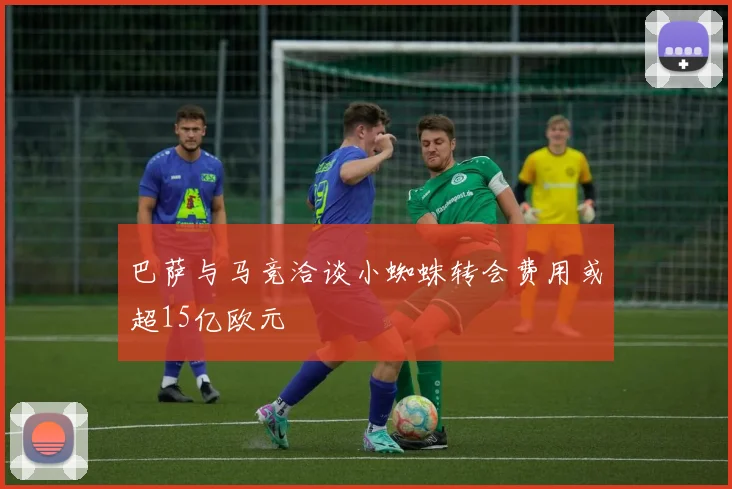 巴萨与马竞洽谈小蜘蛛转会费用或超15亿欧元