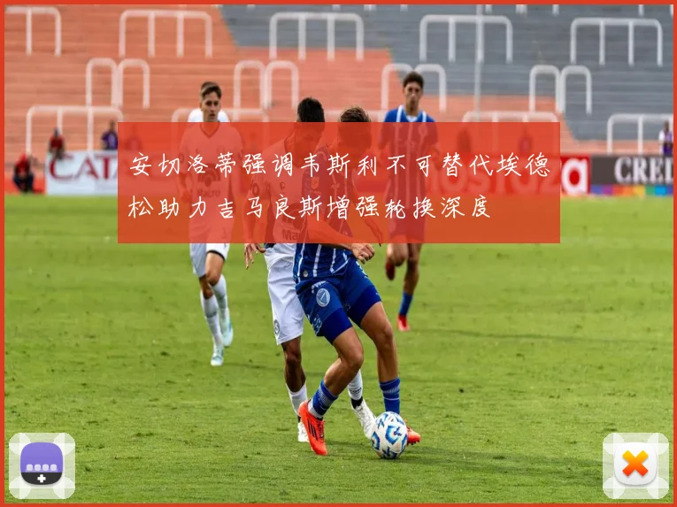 安切洛蒂强调韦斯利不可替代埃德松助力吉马良斯增强轮换深度
