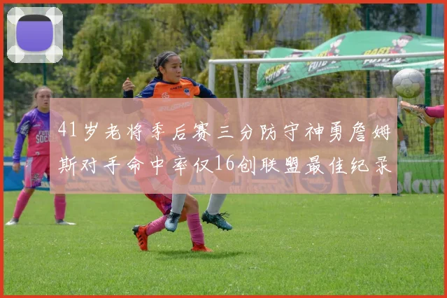 41岁老将季后赛三分防守神勇詹姆斯对手命中率仅16创联盟最佳纪录